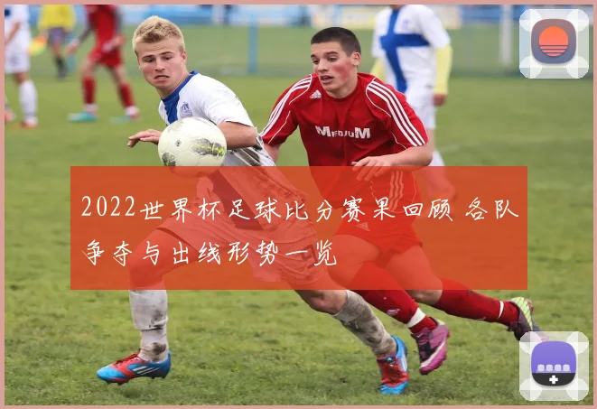 2022世界杯足球比分赛果回顾 各队争夺与出线形势一览