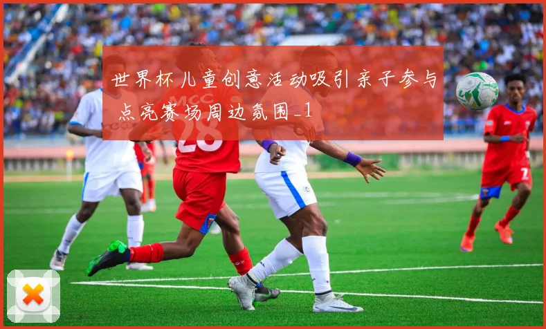 世界杯儿童创意活动吸引亲子参与 点亮赛场周边氛围_1