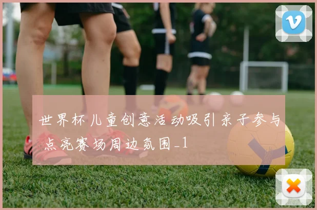 世界杯儿童创意活动吸引亲子参与 点亮赛场周边氛围_1