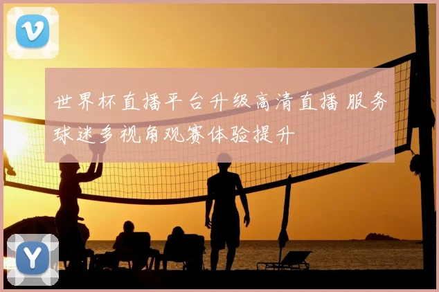 世界杯直播平台升级高清直播 服务球迷多视角观赛体验提升