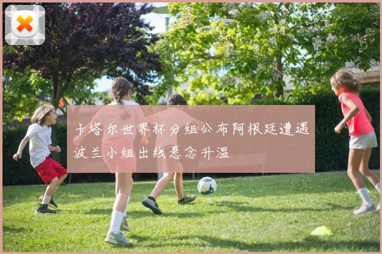 卡塔尔世界杯分组公布阿根廷遭遇波兰小组出线悬念升温