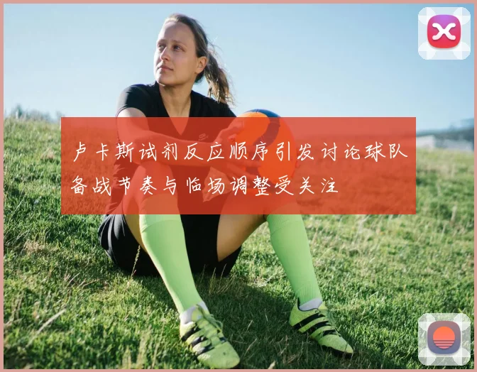 卢卡斯试剂反应顺序引发讨论球队备战节奏与临场调整受关注