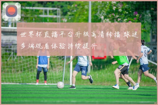 世界杯直播平台升级高清转播 球迷多端观看体验持续提升