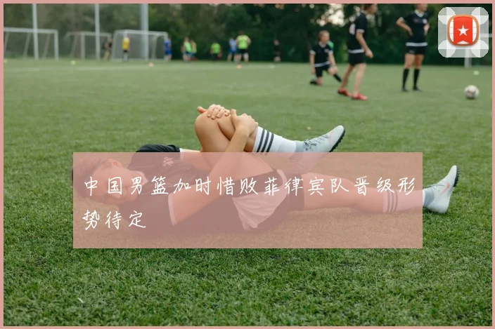 中国男篮加时惜败菲律宾队晋级形势待定