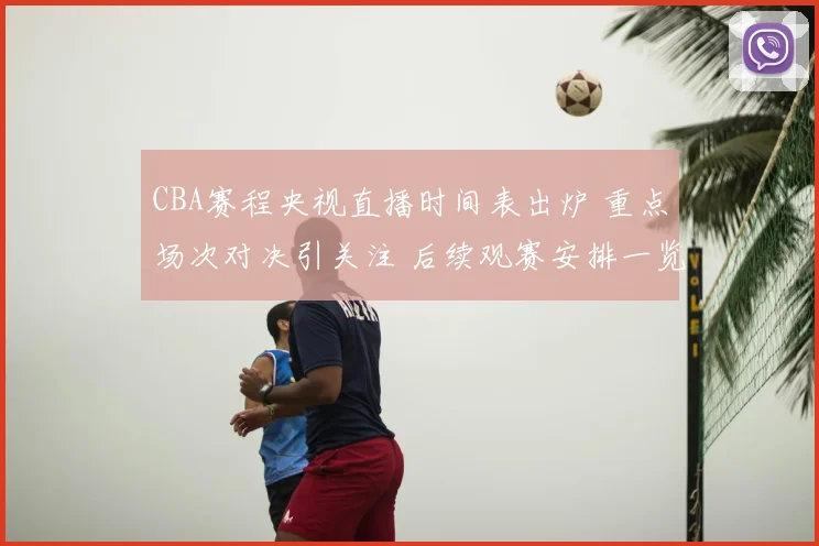 CBA赛程央视直播时间表出炉 重点场次对决引关注 后续观赛安排一览