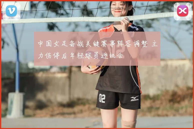 中国女足备战关键赛事阵容调整 主力伤停后年轻球员迎机会