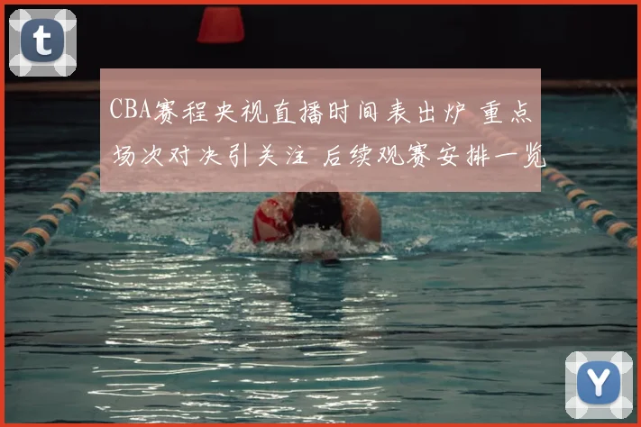 CBA赛程央视直播时间表出炉 重点场次对决引关注 后续观赛安排一览