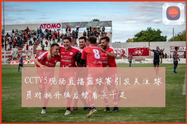 CCTV5现场直播篮球赛引发关注 球员对抗升级后续看点十足
