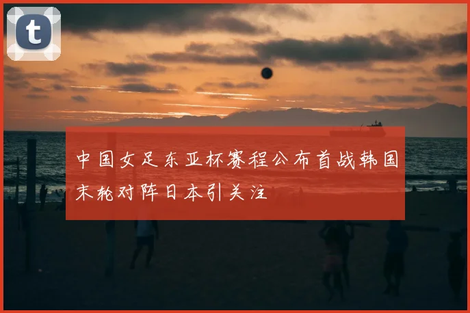 中国女足东亚杯赛程公布首战韩国末轮对阵日本引关注