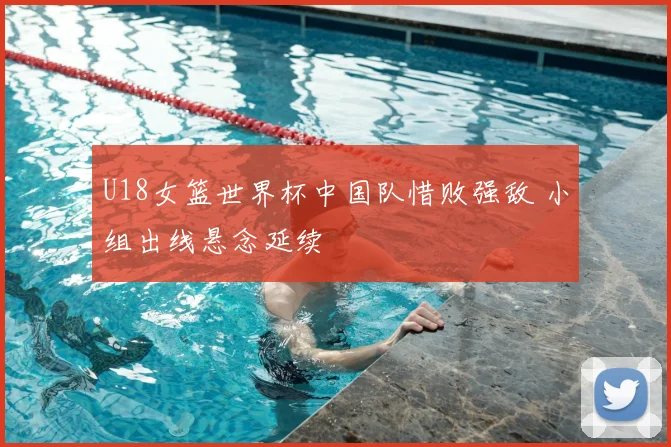 U18女篮世界杯中国队惜败强敌 小组出线悬念延续