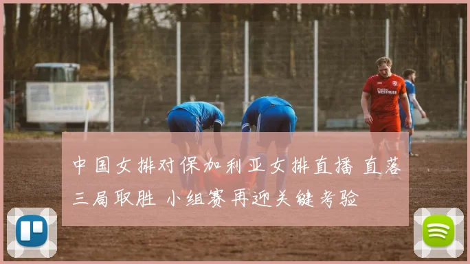中国女排对保加利亚女排直播 直落三局取胜 小组赛再迎关键考验
