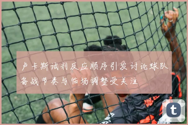 卢卡斯试剂反应顺序引发讨论球队备战节奏与临场调整受关注