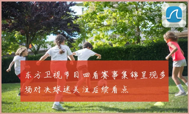 东方卫视节目回看赛事集锦呈现多场对决球迷关注后续看点