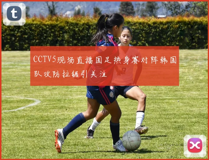 CCTV5现场直播国足热身赛对阵韩国队攻防拉锯引关注