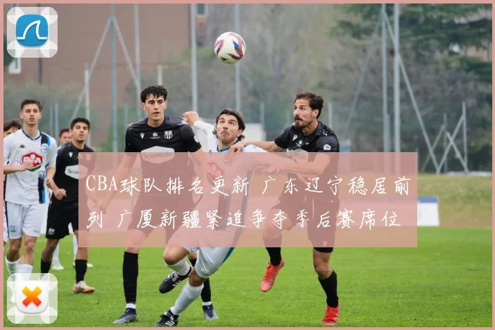 CBA球队排名更新 广东辽宁稳居前列 广厦新疆紧追争夺季后赛席位