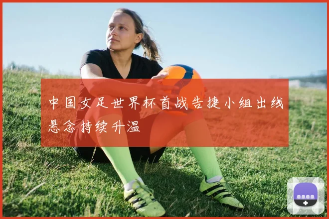 中国女足世界杯首战告捷小组出线悬念持续升温