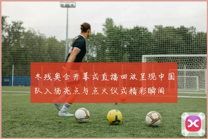 冬残奥会开幕式直播回放呈现中国队入场亮点与点火仪式精彩瞬间