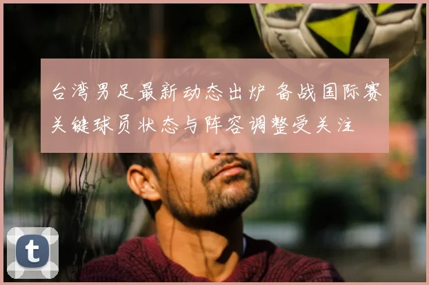 台湾男足最新动态出炉 备战国际赛关键球员状态与阵容调整受关注