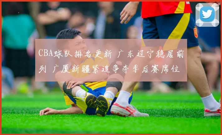 CBA球队排名更新 广东辽宁稳居前列 广厦新疆紧追争夺季后赛席位
