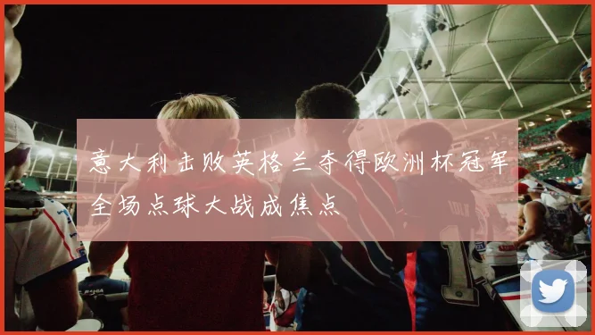 意大利击败英格兰夺得欧洲杯冠军全场点球大战成焦点