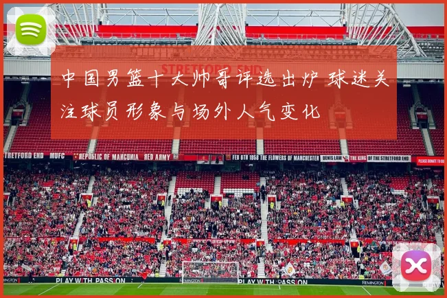 中国男篮十大帅哥评选出炉 球迷关注球员形象与场外人气变化