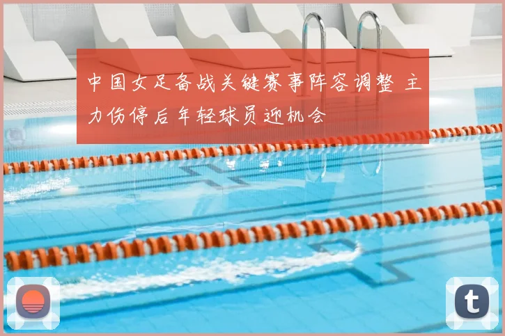中国女足备战关键赛事阵容调整 主力伤停后年轻球员迎机会