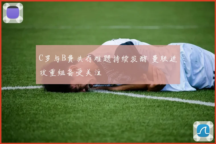 C罗与B费共存难题持续发酵 曼联进攻重组备受关注