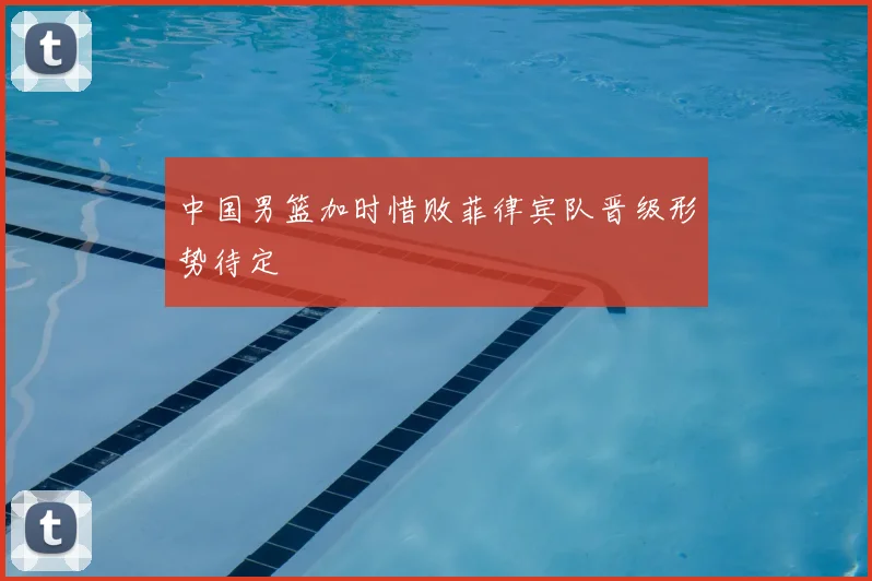 中国男篮加时惜败菲律宾队晋级形势待定
