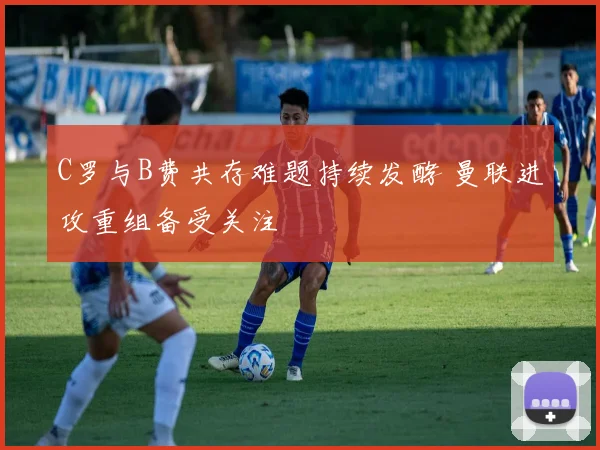 C罗与B费共存难题持续发酵 曼联进攻重组备受关注