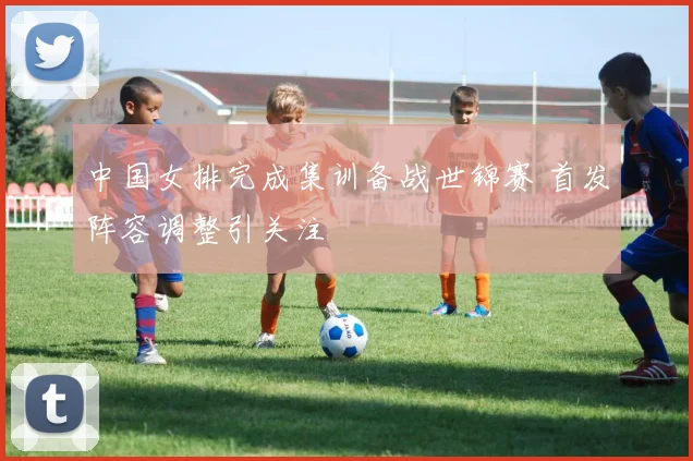 中国女排完成集训备战世锦赛 首发阵容调整引关注