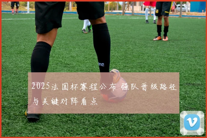 2025法国杯赛程公布 强队晋级路径与关键对阵看点