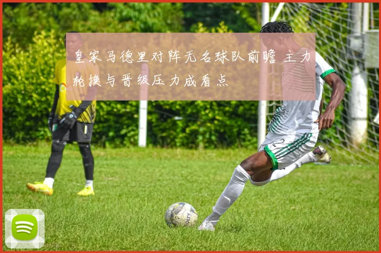 皇家马德里对阵无名球队前瞻 主力轮换与晋级压力成看点