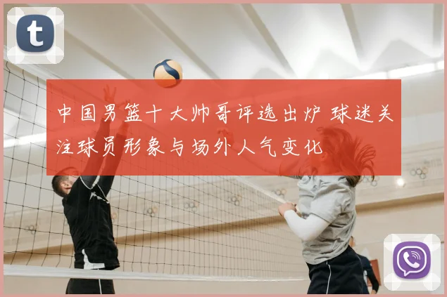 中国男篮十大帅哥评选出炉 球迷关注球员形象与场外人气变化
