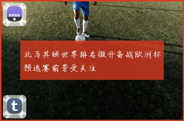 北马其顿世界排名微升备战欧洲杯预选赛前景受关注